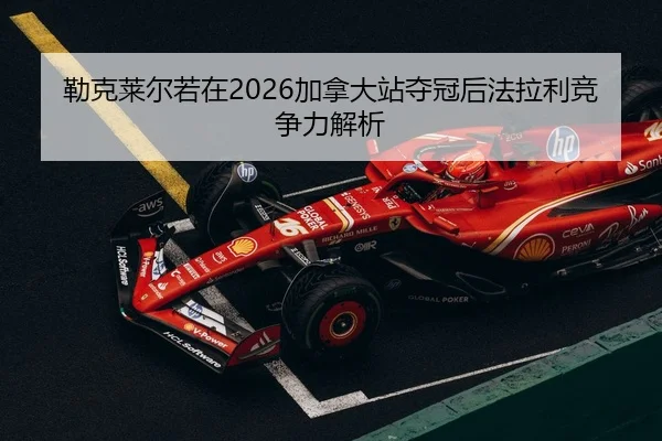 勒克莱尔若在2026加拿大站夺冠后法拉利竞争力解析