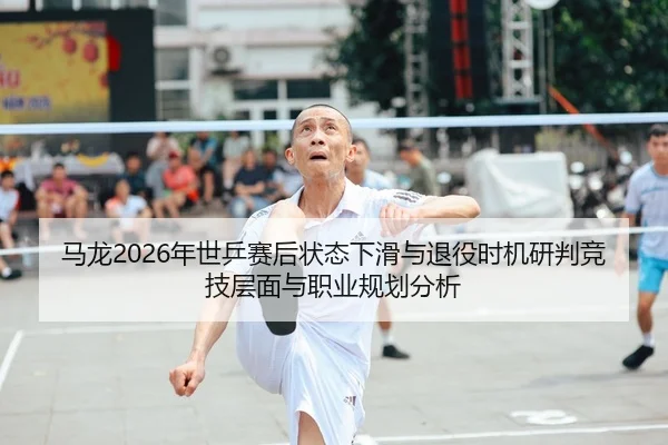 马龙2026年世乒赛后状态下滑与退役时机研判竞技层面与职业规划分析