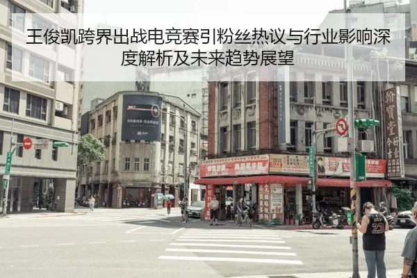 王俊凯跨界出战电竞赛引粉丝热议与行业影响深度解析及未来趋势展望