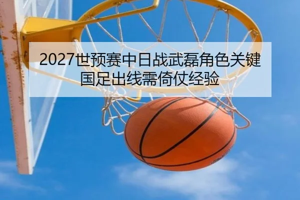 2027世预赛中日战武磊角色关键 国足出线需倚仗经验