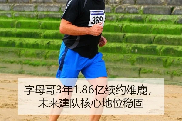字母哥3年1.86亿续约雄鹿，未来建队核心地位稳固
