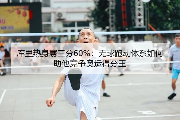 库里热身赛三分60%：无球跑动体系如何助他竞争奥运得分王